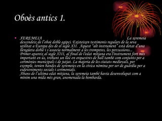 Oboès antics 1. XEREMEIA  La xeremeia descendeix de l’oboè doble egipci. Existeixen testimonis regulars de la seva utilitat a Europa des de el segle XII.  Aquest “alt instrument” està dotat d’una llengüeta doble i s’associa normalment a les trompetes, les percussions... Primer apareix al segle XIII, al final de l'edat mitjana era l'instrument fort més important en ús, trobant un lloc en orquestres de ball també com conjunts per a cerimònies municipals i de jutjat. La majoria de les ciutats medievals, per exemple, tenien bandes de xeremeies en la cívica nòmina per ser de guàrdia per a esdeveniments socials i cerimonials. Abans de l’ultima edat mitjana, la xeremeia també havia desenvolupat com a mínim una mida més gran, anomenada la bombarda. 