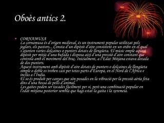 Oboès antics 2. CORNAMUSA  La cornamusa és d’origen medieval, és un instrument popular utilitzat pels joglars, els pastors... Consta d’un dipòsit d’aire consistent en un ordre en el qual s’ajunten varies dolçaines o punters dotats de llengüeta. El músic omple aquest dipòsit per mitjà d’una bufada i disposa així d’una pressió d’aire constant que controla amb el moviment del braç. Inicialment, a l’Edat Mitjana estava dotada de dos punters. Aquest instrument amb dipòsit d’aire dotats de punters o dolçaines de llengüeta simple o doble es troben casi per totes parts d’Europa, en el Nord de l’Àfrica e inclús a l’Índia. El so és produït per canyes que són posades en la vibració per la pressió aèria feta dins d’una bossa de pells d’animal. Les gaites poden ser tocades fàcilment per si, però una combinació popular en l’edat mitjana posterior sembla que hagi estat la gaita i la xeremeia. 