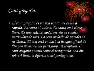Cant gregorià. El cant gregorià és música vocal, i es canta  a capella.  Es canta al uníson. Es canta amb ritme lliure. És una  música modal  escrita en escales particulars de sons. La seva melodia de vegades és sil·làbica. El text està en llatí, la llengua oficial de l'Imperi Romà estesa per Europa. Escriptura: el cant gregorià s'escriu sobre el tetragrama, és a dir sobre 4 línies, a diferència del pentagrama. 