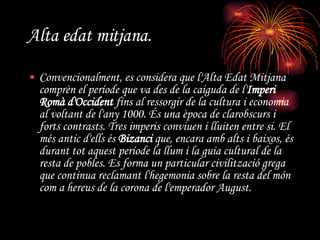 Alta edat mitjana. Convencionalment, es considera que l'Alta Edat Mitjana comprèn el període que va des de la caiguda de l' Imperi Romà d'Occident  fins al ressorgir de la cultura i economia al voltant de l'any 1000. És una època de clarobscurs i forts contrasts. Tres imperis conviuen i lluiten entre si. El més antic d'ells és  Bizanci  que, encara amb alts i baixos, és durant tot aquest període la llum i la guia cultural de la resta de pobles. Es forma un particular civilització grega que continua reclamant l'hegemonia sobre la resta del món com a hereus de la corona de l'emperador August.   