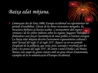 Baixa edat mitjana.   Començant des de l'any 1000, Europa occidental va experimentar un període d'estabilitat. Llevat de les breus incursions mongoles, les invasions bàrbares ja havien acabat. L'avançament dels regnes cristians i de les ordres militars sobre les regions "paganes" bàltiques i finlandeses van forçar l'assimilació de nous pobles a l'entitat europea. La baixa edat mitjana descriu l'avivament expansionista cultural i intel·lectual del segle II al segle XIV. Aquest va ser un període d'explosió de la població, que seria, però, aturada i revertida per les fams i les pestes del segle XIV. Al centre i nord d'Itàlia i als Països Baixos van sorgir les grans ciutats amb un grau elevat d'autonomia, exemples de la re-urbanització d'Europa Occidental. 