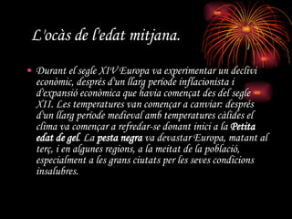 L'ocàs de l'edat mitjana.   Durant el segle XIV Europa va experimentar un declivi econòmic, després d'un llarg període inflacionista i d'expansió econòmica que havia començat des del segle XII. Les temperatures van començar a canviar: després d'un llarg període medieval amb temperatures càlides el clima va començar a refredar-se donant inici a la  Petita edat de gel . La  pesta negra  va devastar Europa, matant al terç, i en algunes regions, a la meitat de la població, especialment a les grans ciutats per les seves condicions insalubres.  