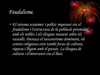 Feudalisme.   El sistema econòmic i polític imperant era el feudalisme i l'estructura de la població piramidal, amb els nobles i els clergues manant sobre els vassalls. Destaca el teocentrisme dominant, els centres religiosos eren també focus de cultura, riquesa i lligam amb el passat. La llengua de cultura i d'intercanvi era el llatí.  