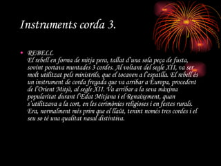 Instruments corda 3. REBELL El rebell en forma de mitja pera, tallat d’una sola peça de fusta, sovint portava muntades 3 cordes. Al voltant del segle XII, va ser molt utilitzat pels ministrils, que el tocaven a l’espatlla. El rebell és un instrument de corda fregada que va arribar a Europa, procedent de l’Orient Mitjà, al segle XII. Va arribar a la seva màxima popularitat durant l’Edat Mitjana i el Renaixement, quan s’utilitzava a la cort, en les cerimònies religioses i en festes rurals. Era, normalment més prim que el llaüt, tenint només tres cordes i el seu so té una qualitat nasal distintiva. 