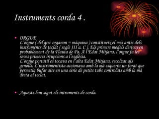 Instruments corda 4 . ORGUE L’orgue ( del grec organon = màquina ) constitueix el més antic dels instruments de teclat ( segle III a. C ). Els primers models derivaven probablement de la Flauta de Pa. A l’Edat Mitjana, l’orgue fa les seves primeres irrupcions a l’església. L’orgue portàtil es tocava en l’alta Edat Mitjana, recolzat als genolls. L’instrumentista accionava amb la mà esquerra un forat que permetia bufar aire en una sèrie de petits tubs controlats amb la mà dreta al teclat. Aquests han sigut els intruments de corda.   