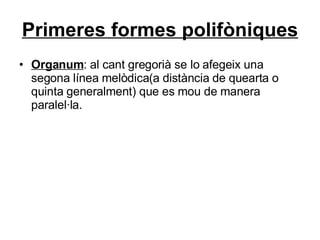 Primeres formes polifòniques Organum : al cant gregorià se lo afegeix una segona línea melòdica(a distància de quearta o quinta generalment) que es mou de manera paralel·la. 