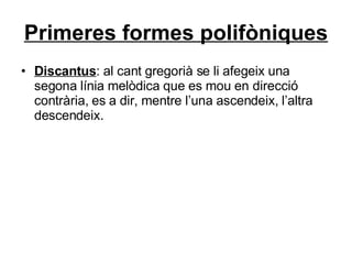Primeres formes polifòniques Discantus : al cant gregorià se li afegeix una segona línia melòdica que es mou en direcció contrària, es a dir, mentre l’una ascendeix, l’altra descendeix. 