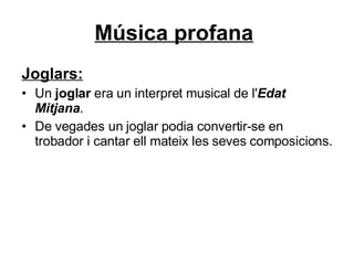 Música profana   Joglars: Un  joglar  era un interpret musical de l' Edat Mitjana .  De vegades un joglar podia convertir-se en trobador i cantar ell mateix les seves composicions. 