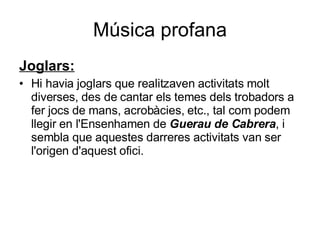 Música profana Joglars: Hi havia joglars que realitzaven activitats molt diverses, des de cantar els temes dels trobadors a fer jocs de mans, acrobàcies, etc., tal com podem llegir en l'Ensenhamen de  Guerau de Cabrera , i sembla que aquestes darreres activitats van ser l'origen d'aquest ofici.  