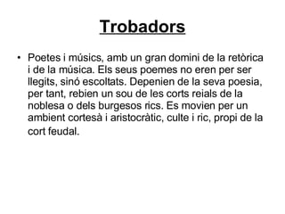 Trobadors Poetes i músics, amb un gran domini de la retòrica i de la música. Els seus poemes no eren per ser llegits, sinó escoltats. Depenien de la seva poesia, per tant, rebien un sou de les corts reials de la noblesa o dels burgesos rics. Es movien per un ambient cortesà i aristocràtic, culte i ric, propi de la cort feudal.   