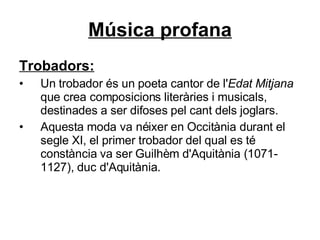 Música profana Trobadors: Un trobador és un poeta cantor de l' Edat Mitjana  que crea composicions literàries i musicals, destinades a ser difoses pel cant dels joglars.  Aquesta moda va néixer en Occitània durant el segle XI, el primer trobador del qual es té constància va ser Guilhèm d'Aquitània (1071-1127), duc d'Aquitània.  