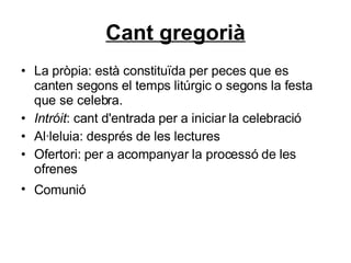 Cant gregorià La pròpia: està constituïda per peces que es canten segons el temps litúrgic o segons la festa que se celebra.  Intróit : cant d'entrada per a iniciar la celebració  Al·leluia: després de les lectures  Ofertori: per a acompanyar la processó de les ofrenes  Comunió   