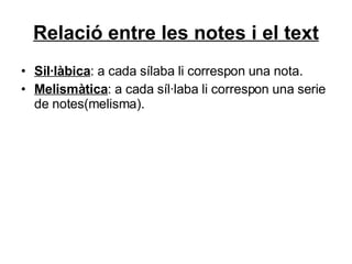 Relació entre les notes i el text Sil·làbica : a cada sílaba li correspon una nota. Melismàtica : a cada síl·laba li correspon una serie de notes(melisma). 