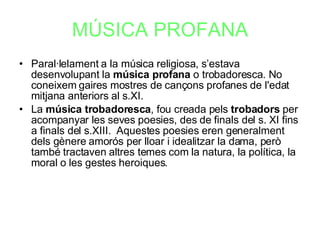 MÚSICA PROFANA Paral·lelament a la música religiosa, s’estava desenvolupant la  música profana  o trobadoresca. No coneixem gaires mostres de cançons profanes de l'edat mitjana anteriors al s.XI. La  música trobadoresca , fou creada pels  trobadors  per acompanyar les seves poesies, des de finals del s. XI fins a finals del s.XIII.  Aquestes poesies eren generalment dels gènere amorós per lloar i idealitzar la dama, però també tractaven altres temes com la natura, la política, la moral o les gestes heroiques. 