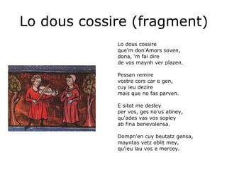Lo dous cossire (fragment) Lo dous cossire que'm don'Amors soven, dona, 'm fai dire de vos maynh ver plazen.   Pessan remire vostre cors car e gen, cuy ieu dezire mais que no fas parven.   E sitot me desley per vos, ges no'us abney, qu'ades vas vos sopley ab fina benevolensa.   Dompn'en cuy beutatz gensa,  mayntas vetz oblit mey, qu'ieu lau vos e mercey. 
