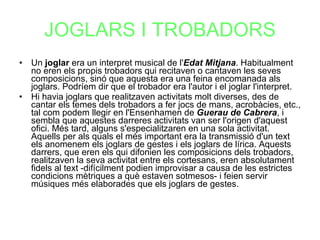 JOGLARS I TROBADORS Un  joglar  era un interpret musical de l' Edat Mitjana . Habitualment no eren els propis trobadors qui recitaven o cantaven les seves composicions, sinó que aquesta era una feina encomanada als joglars. Podríem dir que el trobador era l'autor i el joglar l'interpret. Hi havia joglars que realitzaven activitats molt diverses, des de cantar els temes dels trobadors a fer jocs de mans, acrobàcies, etc., tal com podem llegir en l'Ensenhamen de  Guerau de Cabrera , i sembla que aquestes darreres activitats van ser l'origen d'aquest ofici. Més tard, alguns s'especialitzaren en una sola activitat. Aquells per als quals el més important era la transmissió d'un text els anomenem els joglars de gestes i els joglars de lírica. Aquests darrers, que eren els qui difonien les composicions dels trobadors, realitzaven la seva activitat entre els cortesans, eren absolutament fidels al text -difícilment podien improvisar a causa de les estrictes condicions mètriques a què estaven sotmesos- i feien servir músiques més elaborades que els joglars de gestes. 