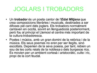 JOGLARS I TROBADORS Un  trobador  és un poeta cantor de l' Edat Mitjana  que crea composicions literàries i musicals, destinades a ser difoses pel cant dels joglars. Els trobadors normalment cantaven en occità, sovint en llenguadocià posteriorment, però fou al principi el Llemosí el centre més important de la cultura trobadoresca. Poetes i músics, amb un gran domini de la retòrica i de la música. Els seus poemes no eren per ser llegits, sinó escoltats. Depenien de la seva poesia, per tant, rebien un sou de les corts reials de la noblesa o dels burgesos rics. Es movien per un ambient cortesà i aristocràtic, culte i ric, propi de la cort feudal. 