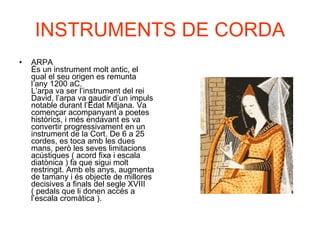 INSTRUMENTS DE CORDA ARPA És un instrument molt antic, el qual el seu origen es remunta l’any 1200 aC.  L’arpa va ser l’instrument del rei David, l’arpa va gaudir d’un impuls notable durant l’Edat Mitjana. Va començar acompanyant a poetes històrics, i més endavant es va convertir progressivament en un instrument de la Cort. De 6 a 25 cordes, es toca amb les dues mans, però les seves limitacions acústiques ( acord fixa i escala diatònica ) fa que sigui molt restringit. Amb els anys, augmenta de tamany i és objecte de millores decisives a finals del segle XVIII ( pedals que li donen accés a l’escala cromàtica ).  