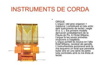 INSTRUMENTS DE CORDA ORGUE L’orgue ( del grec organon = màquina ) constitueix el més antic dels instruments de teclat ( segle III a. C ). Els primers models derivaven probablement de la Flauta de Pa. A l’Edat Mitjana, l’orgue fa les seves primeres irrupcions a l’església. L’orgue portàtil es tocava en l’alta Edat Mitjana, recolzat als genolls. L’instrumentista accionava amb la mà esquerra un forat que permetia bufar aire en una sèrie de petits tubs controlats amb la mà dreta al teclat.  