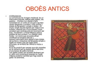 OBOÈS ANTICS CORNAMUSA  La cornamusa és d’origen medieval, és un instrument popular utilitzat pels joglars, els pastors... Consta d’un dipòsit d’aire consistent en un ordre en el qual s’ajunten varies dolçaines o punters ( tubs sonors ) dotats de llengüeta ( simple o doble ). El músic omple aquest dipòsit per mitjà d’una bufada i disposa així d’una pressió d’aire constant que controla amb el moviment del braç. Inicialment, a l’Edat Mitjana estava dotada de dos punters ( un melòdic amb forats, i un ronco que es podia afinar modificant la longitud del tub ). Aquest instrument amb dipòsit d’aire dotats de punters o dolçaines de llengüeta simple o doble es troben casi per totes parts d’Europa, en el Nord de l’Àfrica e inclús a l’Índia. El so és produït per canyes que són posades en la vibració per la pressió aèria feta dins d’una bossa de pells d’animal. Les gaites poden ser tocades fàcilment per si, però una combinació popular en l’edat mitjana posterior sembla que hagi estat la gaita i la xeremeia.  
