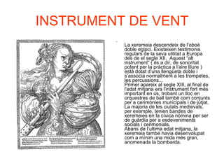 INSTRUMENT DE VENT La xeremeia descendeix de l’oboè doble egipci. Existeixen testimonis regulars de la seva utilitat a Europa des de el segle XII.  Aquest “alt instrument” ( és a dir, de sonoritat potent per la pràctica a l’aire lliure ) està dotat d’una llengüeta doble i s’associa normalment a les trompetes, les percussions... Primer apareix al segle XIII, al final de l'edat mitjana era l'instrument fort més important en ús, trobant un lloc en orquestres de ball també com conjunts per a cerimònies municipals i de jutjat. La majoria de les ciutats medievals, per exemple, tenien bandes de xeremeies en la cívica nòmina per ser de guàrdia per a esdeveniments socials i cerimonials. Abans de l’ultima edat mitjana, la xeremeia també havia desenvolupat com a mínim una mida més gran, anomenada la bombarda.   