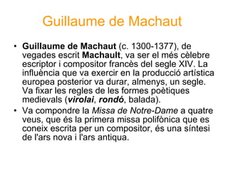 Guillaume de Machaut   Guillaume de Machaut  (c. 1300-1377), de vegades escrit  Machault , va ser el més cèlebre escriptor i compositor francès del segle XIV. La influència que va exercir en la producció artística europea posterior va durar, almenys, un segle. Va fixar les regles de les formes poètiques medievals ( virolai ,  rondó , balada). Va compondre la  Missa de Notre-Dame  a quatre veus, que és la primera missa polifònica que es coneix escrita per un compositor, és una síntesi de l'ars nova i l'ars antiqua. 
