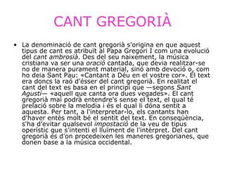 CANT GREGORIÀ La denominació de cant gregorià s'origina en que aquest tipus de cant es atribuït al Papa Gregori I com una evolució del  cant ambrosià . Des del seu naixement, la música cristiana va ser una  oració  cantada, que devia realitzar-se no de manera purament material, sinó amb devoció o, com ho deia Sant Pau: «Cantant a Déu en el vostre cor». El text era doncs la raó d'ésser del cant gregorià. En realitat el cant del text es basa en el principi que —segons  Sant Agustí — «aquell que canta ora dues vegades». El cant gregorià mai podrà entendre's sense el text, el qual té prelació sobre la melodia i és el qual li dóna sentit a aquesta. Per tant, a l'interpretar-lo, els cantants han d'haver entès molt bé el sentit del text. En conseqüència, s'ha d'evitar qualsevol  impostació  de la veu de tipus operístic que s'intenti el lluïment de l'intèrpret. Del cant gregorià és d'on procedeixen les maneres gregorianes, que donen base a la música occidental.   