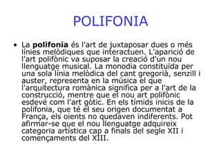 POLIFONIA La  polifonia  és l'art de juxtaposar dues o més línies melòdiques que interactuen. L'aparició de l'art polifònic va suposar la creació d'un nou llenguatge musical. La monodia constituïda per una sola línia melòdica del cant gregorià, senzill i auster, representa en la música el que l'arquitectura romànica significa per a l'art de la construcció, mentre que el nou art polifònic esdevé com l'art gòtic. En els tímids inicis de la polifonia, que té el seu origen documentat a França, els oients no quedaven indiferents. Pot afirmar-se que el nou llenguatge adquireix categoria artística cap a finals del segle XII i començaments del XIII.  