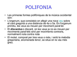 POLIFONIA Les primeres formes polifòniques de la música occidental són: L'organum, que consisteix en afegir una nova  veu  sobre el cant gregorià a una distància de 4a o 5a. En l'organum primitiu, les veus es mouen per moviment paral·lel.  El  discantus  o discant, on les veus ja no es mouen per moviments paral·lels sinó per moviments contraris, normalment nota contra nota  El motet, compost per tres veus o més, i amb la melodia gregoriana, anomenada tenor, se situa en la veu més greu.  