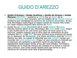 GUIDO D’AREZZO Guido d'Arezzo  o  Guido Aretinus  o  Guido da Arezzo  o  Guido Monaco  ( 991 / 992  – posterior a  1033 ) fou un  teòric  de la  música medieval . Se'l reconeix com al creador de la  notació  musical  moderna que reemplaçà el  sistema de  notació   neumàtic . El seu text  Micrologus  esdevingué el segon tractat de música més extès en l'edat mitjana després dels escrits de  Boeci . Guido fou un  monjo   benedictí  de la ciutat  italiana  d' Arezzo . Estudis recents daten el seu  Micrologus  del  1025  o del  1026 . Degut a que Guido escriu en una carta que tenia 34 anys quan el va escriure, podem suposar que la seva data de naixement és pels voltants del  991  o del  992 . Els seus primers anys d'estudi els passà en un monestir de  Pomposa , a la costa  adriàtica  prop de  Ferrara . Mentre fou allà, va copsar la dificultat que els  cantants  tenien per recordar els  cants   gregorians . D'aquí ve que inventà un mètode per a ensenyar als cantants a aprendre cants en poc temps, que ràpidament esdevingué famós arreu del nord d'Itàlia. Tanmateix, l'hostilitat de la resta de monjos de l'abadia el va forçar a marxar cap a Arezzo, una ciutat sense abadia però que tenia un grup nombrós de cantants amb falta d'aprenentatge. 