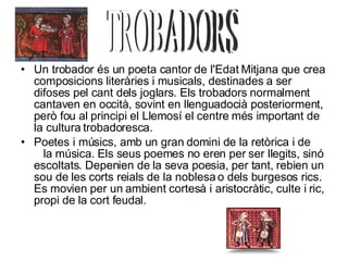 Un trobador és un poeta cantor de l'Edat Mitjana que crea composicions literàries i musicals, destinades a ser difoses pel cant dels joglars. Els trobadors normalment cantaven en occità, sovint en llenguadocià posteriorment, però fou al principi el Llemosí el centre més important de la cultura trobadoresca. Poetes i músics, amb un gran domini de la retòrica i de  la música. Els seus poemes no eren per ser llegits, sinó escoltats. Depenien de la seva poesia, per tant, rebien un sou de les corts reials de la noblesa o dels burgesos rics. Es movien per un ambient cortesà i aristocràtic, culte i ric, propi de la cort feudal. TROBADORS 