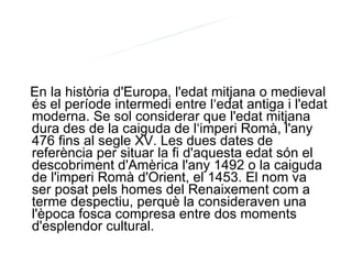 En la història d'Europa, l'edat mitjana o medieval és el període intermedi entre l‘edat antiga i l'edat moderna. Se sol considerar que l'edat mitjana dura des de la caiguda de l‘imperi Romà, l'any 476 fins al segle XV. Les dues dates de referència per situar la fi d'aquesta edat són el descobriment d'Amèrica l'any 1492 o la caiguda de l'imperi Romà d'Orient, el 1453. El nom va ser posat pels homes del Renaixement com a terme despectiu, perquè la consideraven una l'època fosca compresa entre dos moments d'esplendor cultural. EDAT MITJANA: INTRODUCCIÓ 