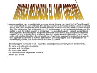 La denominació de cant gregorià s'origina en que aquest tipus de cant es atribuït al Papa Gregori I com una evolució del cant ambrosià. Des del seu naixement, la música cristiana va ser una oració antada, que devia realitzar-se no de manera purament material, sinó amb devoció o, com ho deia Sant Pau: «Cantant a Déu en el vostre cor». El text era doncs la raó d'ésser del cant gregorià. En realitat el cant del text es basa en el principi que —segons Sant Agustí— «aquell que canta ora dues vegades». El cant gregorià mai podrà entendre's sense el text, el qual té prelació sobre la melodia i és el qual li dóna sentit a aquesta. Per tant, a l'interpretar-lo, els cantants han d'haver entès molt bé el sentit del text. En conseqüència, s'ha d'evitar qualsevol impostació de la veu de tipus operístic que s'intenti el lluïment de l'intèrpret. Del cant gregorià és d'on procedeixen les maneres gregorianes, que donen base a la música occidental. -El cant gregorià és música vocal, i es canta a capella (sense acompanyament d'instruments).  -Es canta una sola nota a la vegada. -es canta amb ritme lliure. -És una musica modal. -La seva melodia de vegades és sil·làbica. -El text està en llatí -  MUSICA RELIGIOSA: EL CANT GREGORIÀ 