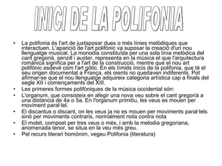 La polifonia és l'art de juxtaposar dues o més línies melòdiques que interactuen. L'aparició de l'art polifònic va suposar la creació d'un nou llenguatge musical. La monodia constituïda per una sola línia melòdica del cant gregorià, senzill i auster, representa en la música el que l'arquitectura romànica significa per a l'art de la construcció, mentre que el nou art polifònic esdevé com l'art gòtic. En els tímids inicis de la polifonia, que té el seu origen documentat a França, els oients no quedaven indiferents. Pot afirmar-se que el nou llenguatge adquireix categoria artística cap a finals del segle XII i començaments del XIII. Les primeres formes polifòniques de la música occidental són: L'organum, que consisteix en afegir una nova veu sobre el cant gregorià a una distància de 4a o 5a. En l'organum primitiu, les veus es mouen per moviment paral·lel.  El discantus o discant, on les veus ja no es mouen per moviments paral·lels sinó per moviments contraris, normalment nota contra nota  El motet, compost per tres veus o més, i amb la melodia gregoriana, anomenada tenor, se situa en la veu més greu.  Pel recurs literari homònim, vegeu Polifonia (literatura) INICI DE LA POLIFONIA 