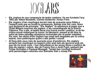 Els Joglars és una companyia de teatre catalana. Va ser fundada l'any 1962 per Albert Boadella, Carlota Soldevila i Anton Font. Els Joglars s'han mantingut durant més de quaranta anys fidels a l'esperit amb que es fundà la companyia. Només triar llur nom, féren una declaració de principis: "Els Joglars" fa referència al paper que a l'Edat Mitjana exercien els joglars, o als comediògrafs de la Grècia Clàssica. Per a ells, el teatre tenia una funció social i política: la de fer crítica social mitjançant la ironia i la fabulació, posant el dit dins la nafra de totes aquelles qüestions incòmodes per al poder establert. Per això, les obres d'Els Joglars han estat tant elogiades per la crítica teatral, com polèmiques quant a allò polític i social. Al llarg dels seus més de quaranta anys d'existència, Els Joglars sempre han mantingut un esperit crític amb tots els governs amb els que els ha tocat viure, i han ridiculitzat en les seves obres a polítics de tots els signes i colors, des de Franco fins a Jordi Pujol, passant per Felipe González o Pasqual Maragall. També han ironitzat àcidment amb personatges culturals com Salvador Dalí o Josep Pla. JOGLARS 