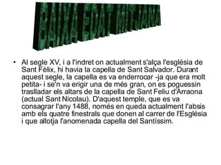 Al segle XV, i a l'indret on actualment s'alça l'església de Sant Fèlix, hi havia la capella de Sant Salvador. Durant aquest segle, la capella es va enderrocar -ja que era molt petita- i se'n va erigir una de més gran, on es poguessin traslladar els altars de la capella de Sant Feliu d'Arraona (actual Sant Nicolau). D'aquest temple, que es va consagrar l'any 1488, només en queda actualment l'absis amb els quatre finestrals que donen al carrer de l'Església i que allotja l'anomenada capella del Santíssim.  BAIXA EDAT MITJANA 