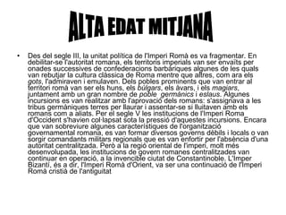Des del segle III, la unitat política de l'Imperi Romà es va fragmentar. En debilitar-se l'autoritat romana, els territoris imperials van ser envaïts per onades successives de confederacions barbàriques algunes de les quals van rebutjar la cultura clàssica de Roma mentre que altres, com ara els  gots , l'admiraven i emulaven. Dels pobles prominents que van entrar al territori romà van ser els huns, els  búlgars , els àvars, i els  magiars , juntament amb un gran nombre de  poble  germànics  i  eslaus . Algunes incursions es van realitzar amb l'aprovació dels romans: s'assignava a les tribus germàniques terres per llaurar i assentar-se si lluitaven amb els romans com a aliats. Per el segle V les institucions de l'Imperi Roma d'Occident s'havien col·lapsat sota la pressió d'aquestes incursions. Encara que van sobreviure algunes característiques de l'organització governamental romana, es van formar diversos governs dèbils i locals o van sorgir comandants militars regionals que es van enfortir per l'absència d'una autoritat centralitzada. Però a la regió oriental de l'imperi, molt més desenvolupada, les institucions de govern romanes centralitzades van continuar en operació, a la invencible ciutat de Constantinoble. L'Imper Bizantí, és a dir, l'Imperi Romà d'Orient, va ser una continuació de l'Imperi Romà cristià de l'antiguitat  ALTA EDAT MITJANA 
