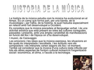 La història de la música estudia com la música ha evolucionat en el temps. És un camp que forma part, per una banda, de la musicologia i, per l'altra, de la història, la qual l'estudia especialment en relació amb l'art desenvolupat a Occident. Es considera que la música precedeix al llenguatge verbal, i és una activitat artística que està present en totes les cultures conegudes, passades i presents, amb una àmplia variabilitat de manifestacions en funció del lloc i de l'època on s'ha desenvolupat. I musici, de Caravaggio Les emocions i les idees que la música expressa, les situacions en les quals és interpretada i escoltada, i les actituds vers els compositors i els intèrprets varien segons els lloc i el moment. També cal considerar que la música d'una cultura resta influïda per tots els altres aspectes de l'entorn cultural incloent-hi l'organització social i econòmica, el clima, o l'accés a la tecnologia. HISTORIA DE LA MÚSICA 