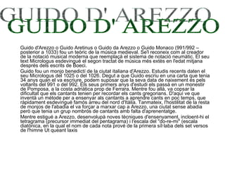 Guido d'Arezzo o Guido Aretinus o Guido da Arezzo o Guido Monaco (991/992 – posterior a 1033) fou un teòric de la música medieval. Se'l reconeix com al creador de la notació musical moderna que reemplaçà el sistema de notació neumàtic. El seu text Micrologus esdevingué el segon tractat de música més extès en l'edat mitjana després dels escrits de Boeci. Guido fou un monjo benedictí de la ciutat italiana d'Arezzo. Estudis recents daten el seu Micrologus del 1025 o del 1026. Degut a que Guido escriu en una carta que tenia 34 anys quan el va escriure, podem suposar que la seva data de naixement és pels voltants del 991 o del 992. Els seus primers anys d'estudi els passà en un monestir de Pomposa, a la costa adriàtica prop de Ferrara. Mentre fou allà, va copsar la dificultat que els cantants tenien per recordar els cants gregorians. D'aquí ve que inventà un mètode per a ensenyar als cantants a aprendre cants en poc temps, que ràpidament esdevingué famós arreu del nord d'Itàlia. Tanmateix, l'hostilitat de la resta de monjos de l'abadia el va forçar a marxar cap a Arezzo, una ciutat sense abadia però que tenia un grup nombrós de cantants amb falta d'aprenentatge. Mentre estigué a Arezzo, desenvolupà noves tècniques d'ensenyament, incloent-hi el tetragrama (precursor immediat del pentagrama) i l'escala del "do-re-mi" (escala diatònica, en la qual el nom de cada nota prové de la primera síl·laba dels set versos de l'himne Ut queant laxis  GUIDO D' AREZZO 
