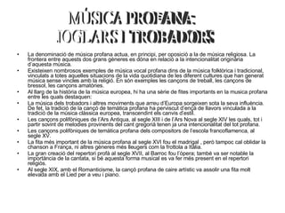 La denominació de música profana actua, en principi, per oposició a la de música religiosa. La frontera entre aquests dos grans gèneres es dóna en relació a la intencionalitat originària d’aquesta música. Existeixen nombrosos exemples de música vocal profana dins de la música folklòrica i tradicional, vinculats a totes aquelles situacions de la vida quotidiana de les diferent cultures que han generat música sense vincles amb la religió. En són exemples les cançons de treball, les cançons de bressol, les cançons amatòries. Al llarg de la història de la música europea, hi ha una sèrie de fites importants en la musica profana entre les quals destaquen: La música dels trobadors i altres moviments que arreu d’Europa sorgeixen sota la seva influència. De fet, la tradició de la cançó de temàtica profana ha perviscut d’ençà de llavors vinculada a la tradició de la música clàssica europea, transcendint els canvis d’estil.  Les cançons polifòniques de l’Ars Antiqua, al segle XIII i de l’Ars Nova al segle XIV les quals, tot i partir sovint de melodies provinents del cant gregorià tenen ja una intencionalitat del tot profana.  Les cançons polifòniques de temàtica profana dels compositors de l’escola francoflamenca, al segle XV.  La fita més important de la música profana al segle XVI fou el madrigal , però tampoc cal oblidar la chanson a França, ni altres gèneres més lleugers com la frottola a Itàlia.  La gran creació del repertori profà al segle XVII, al Barroc fou l’òpera; també va ser notable la importància de la cantata, si bé aquesta forma musical es va fer més present en el repertori religiós.  Al segle XIX, amb el Romanticisme, la cançó profana de caire artístic va assolir una fita molt elevada amb el Lied per a veu i piano.  MÚSICA PROFANA: JOGLARS I TROBADORS 