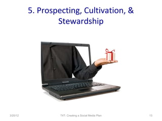 5. Prospecting, Cultivation, &
                  Stewardship




3/20/12            T4T: Creating a Social Media Plan   13
 