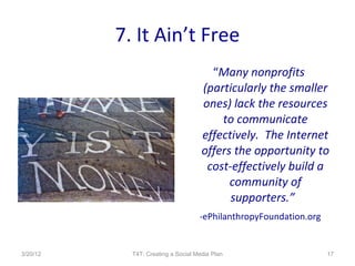 7. It Ain’t Free
                                       “Many nonprofits
                                     (particularly the smaller
                                     ones) lack the resources
                                         to communicate
                                     effectively. The Internet
                                     offers the opportunity to
                                      cost-effectively build a
                                           community of
                                           supporters.”
                                    -ePhilanthropyFoundation.org


3/20/12     T4T: Creating a Social Media Plan                      17
 