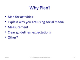 Why Plan?
•   Map for activities
•   Explain why you are using social media
•   Measurement
•   Clear guidelines, expectations
•   Other?




3/20/12           T4T: Creating a Social Media Plan   22
 