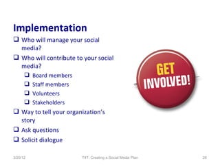 Implementation
 Who will manage your social
  media?
 Who will contribute to your social
  media?
         Board members
         Staff members
         Volunteers
         Stakeholders
 Way to tell your organization’s
  story
 Ask questions
 Solicit dialogue

3/20/12                   T4T: Creating a Social Media Plan   26
 