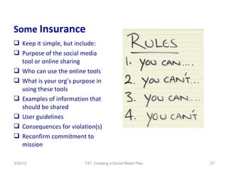 Some Insurance
 Keep it simple, but include:
 Purpose of the social media
  tool or online sharing
 Who can use the online tools
 What is your org’s purpose in
  using these tools
 Examples of information that
  should be shared
 User guidelines
 Consequences for violation(s)
 Reconfirm commitment to
  mission

3/20/12                  T4T: Creating a Social Media Plan   27
 
