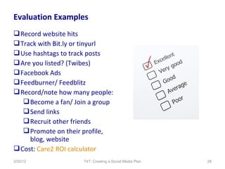 Evaluation Examples
 Record website hits
 Track with Bit.ly or tinyurl
 Use hashtags to track posts
 Are you listed? (Twibes)
 Facebook Ads
 Feedburner/ Feedblitz
 Record/note how many people:
    Become a fan/ Join a group
    Send links
    Recruit other friends
    Promote on their profile,
     blog, website
 Cost: Care2 ROI calculator
3/20/12              T4T: Creating a Social Media Plan   28
 
