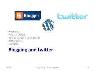 What is it?
   Why is it useful?
   How do you set it up and blog?
   Best practices
   Examples

   Blogging and twitter


3/20/12                     T4T: Creating a Social Media Plan   29
 