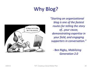 Why Blog?
                                “Starting an organizational
                                   blog is one of the fastest
                                  routes for telling the story
                                        of…your cause,
                                  demonstrating expertise in
                                   your field, and engaging
                                 supporters in conversation.”

                                    - Ben Rigby, Mobilizing
                                         Generation 2.0


3/20/12   T4T: Creating a Social Media Plan                   30
 