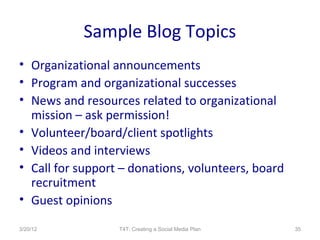 Sample Blog Topics
• Organizational announcements
• Program and organizational successes
• News and resources related to organizational
  mission – ask permission!
• Volunteer/board/client spotlights
• Videos and interviews
• Call for support – donations, volunteers, board
  recruitment
• Guest opinions

3/20/12           T4T: Creating a Social Media Plan   35
 