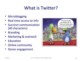 What is Twitter?
• Microblogging
• Real time access to info
• Succinct communication
  (40 characters)
• Branding
• Marketing & outreach
• Education
• Online community
• Donor engagement

3/20/12            T4T: Creating a Social Media Plan   36
 